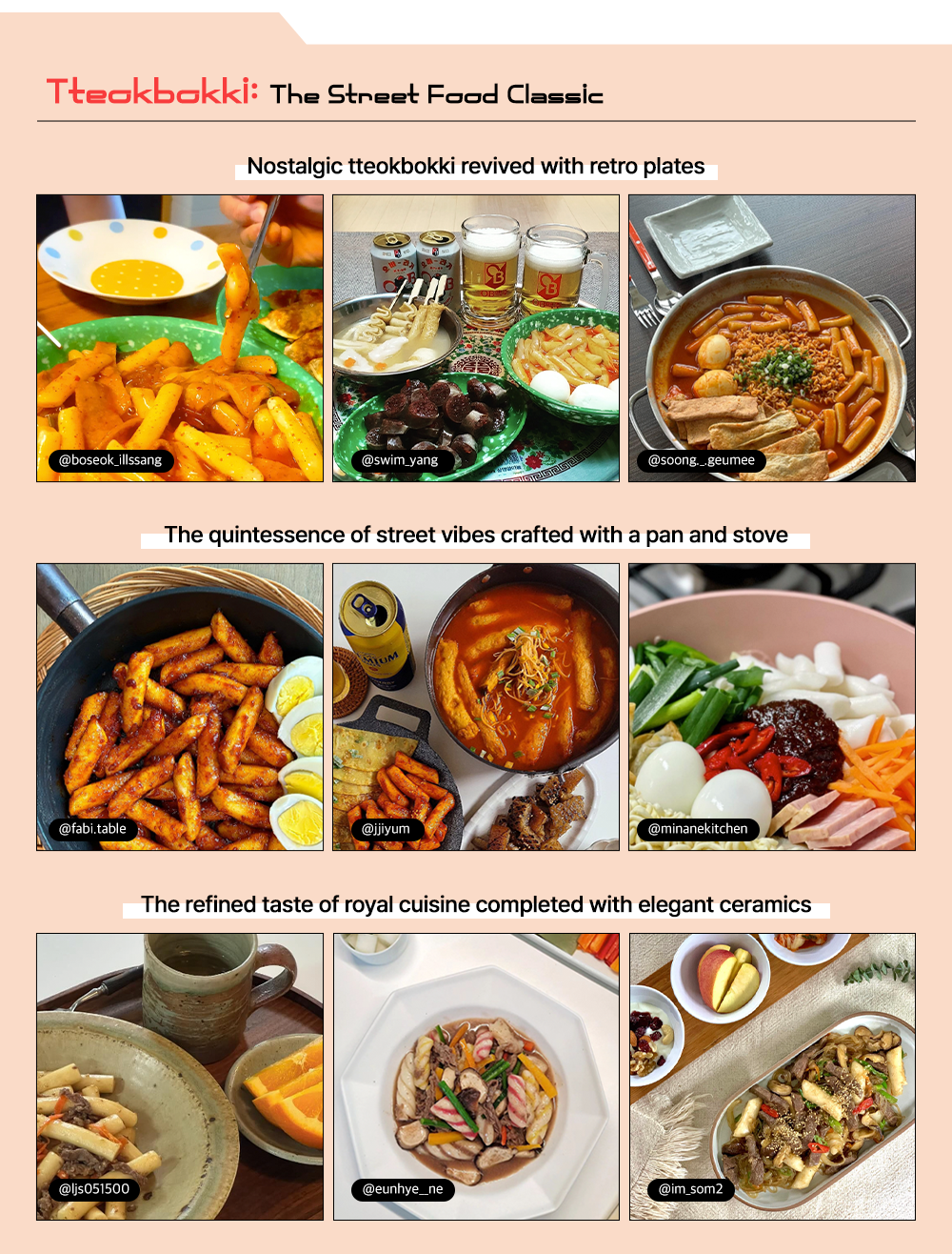 Tteokbokki: The Street Food Classic Nostalgic tteokbokki revived with retro plates The quintessence of street vibes crafted with a pan and stove The refined taste of royal cuisine completed with elegant ceramics