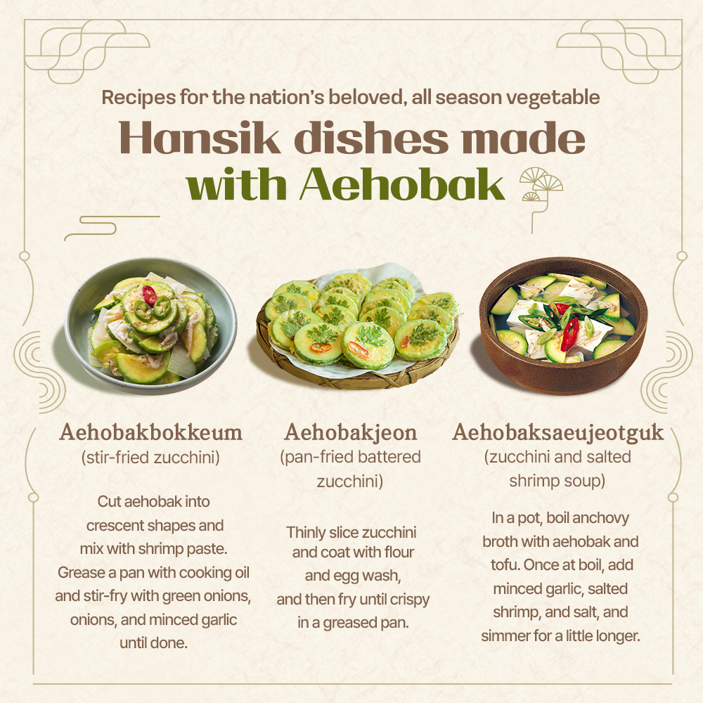 Recipes for the nation's beloved, all season vegetable Hansik dishes made with Aehobak Aehobakbokkeum (stir-fried zucchini) Cut aehobak into crescent shapes and mix with shrimp paste. Grease a pan with cooking oil and stir-fry with green onions, onions, and minced garlic until done. Aehobakjeon Aehobaksaeujeotguk (pan-fried battered zucchini) Thinly slice zucchini and coat with flour and egg wash, and then fry until crispy in a greased pan. (zucchini and salted shrimp soup) In a pot, boil anchovy broth with aehobak and tofu. Once at boil, add minced garlic, salted shrimp, and salt, and simmer for a little longer.