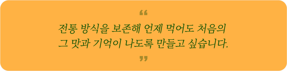 전통 방식을 보존해 언제 먹어도 처음의 그 맛과 기억이 나도록 만들고 싶습니다.