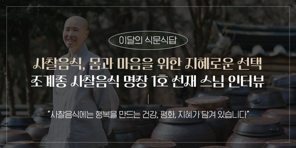 이달의 식문식답. 사찰음식, 몸과 마음을 위한 지혜로운 선택. 조계종 사찰음식 명장 1호 선재 스님 인터뷰 - “사찰음식에는 행복을 만드는 건강, 평화, 지혜가 담겨 있습니다”