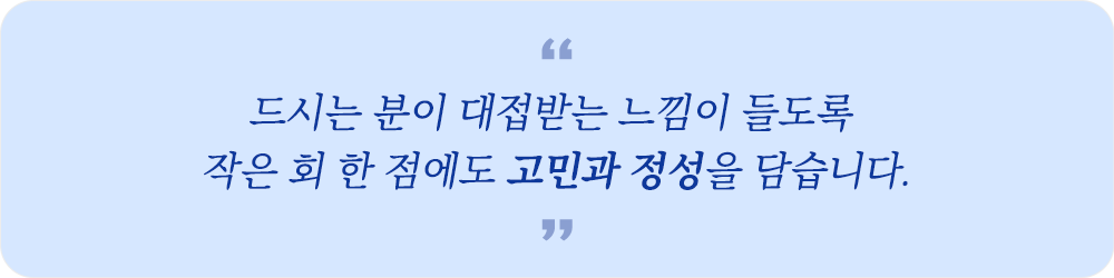 “드시는 분이 대접받는 느낌이 들도록 작은 회 한 점에도 고민과 정성을 담습니다.”