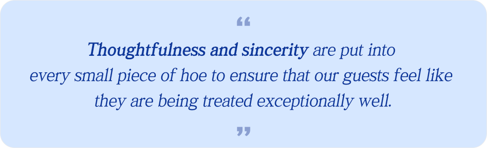 Thoughtfulness and sincerity are put into every small piece of hoe to ensure that our guests feel like they are being treated exceptionally well.