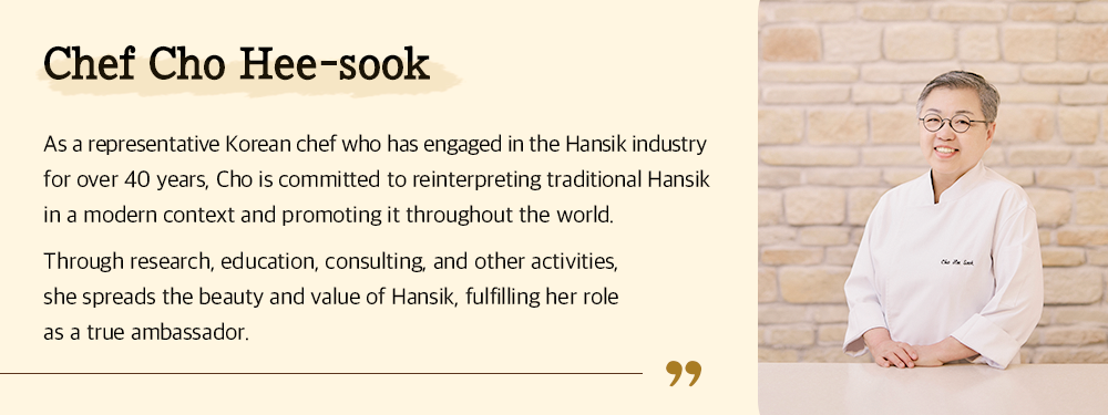 Chef Cho Hee-sook As a representative Korean chef who has engaged in the Hansik industry for over 40 years, Cho is committed to reinterpreting traditional Hansik in a modern context and promoting it throughout the world. Through research, education, consulting, and other activities, she spreads the beauty and value of Hansik, fulfilling her role as a true ambassador.