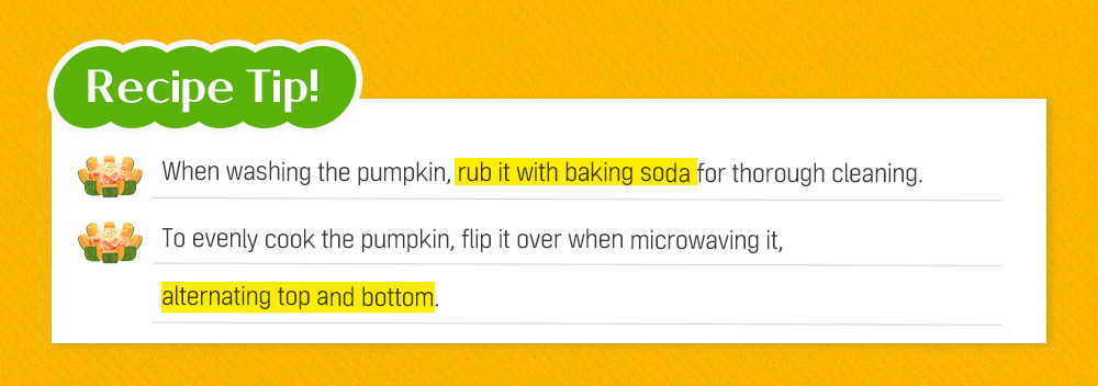 Recipe Tip! When washing the pumpkin, rub it with baking soda for thorough cleaning. To evenly cook the pumpkin, flip it over when microwaving it, alternating top and bottom.