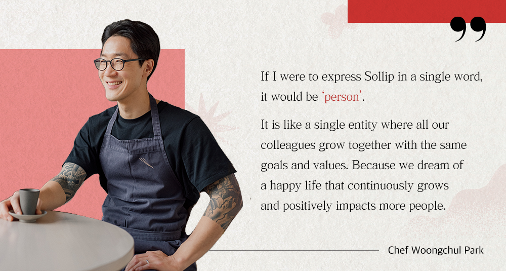 If i were to express Sollip in a single word, it would be 'person'. It is like a single entity where all our colleagues grow together with the same goals and valyes. Because we dream of a happy life that coninuously grows and positively impacts more peaple. Chef Woongchul Park.