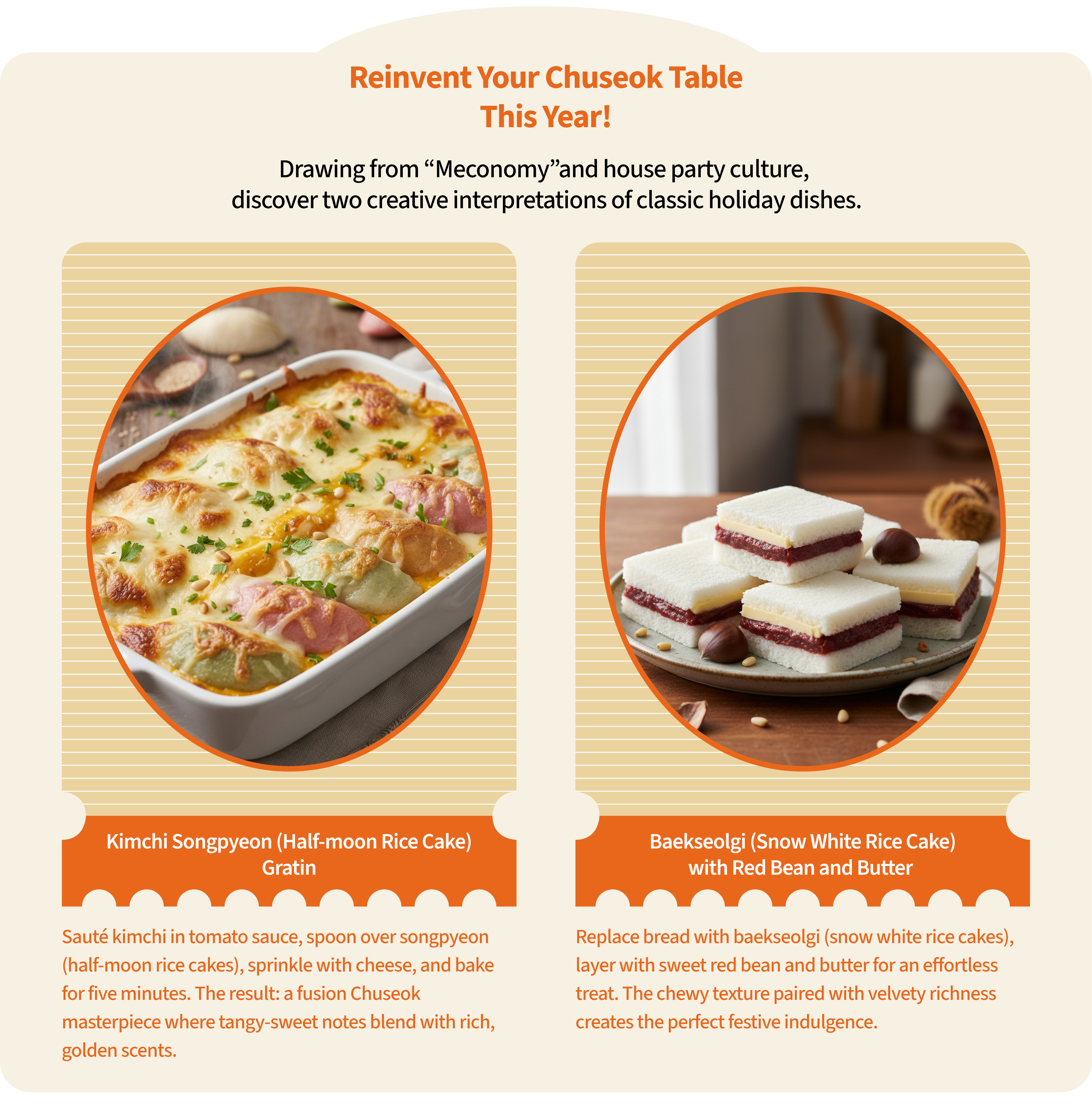 reinvent your chuseok table this year Drawing from “Meconomy" and house party culture, discover two creative interpretations of classic holiday dishesKimchi Songpyeon (Half-moon Rice Cake) GratinSauté kimchi in tomato sauce, spoon over songpyeon (half-moon rice cakes), sprinkle with cheese, and bake for five minutes. The result: a fusion Chuseok masterpiece where tangy-sweet notes blend with rich, golden scentsBaekseolgi (Snow White Rice Cake) with Red Bean and Butter Replace bread with baekseolgi (snow white rice cakes), layer with sweet red bean and butter for an effortless treat. The chewy texture paired with velvety richness creates the perfect festive indulgence
