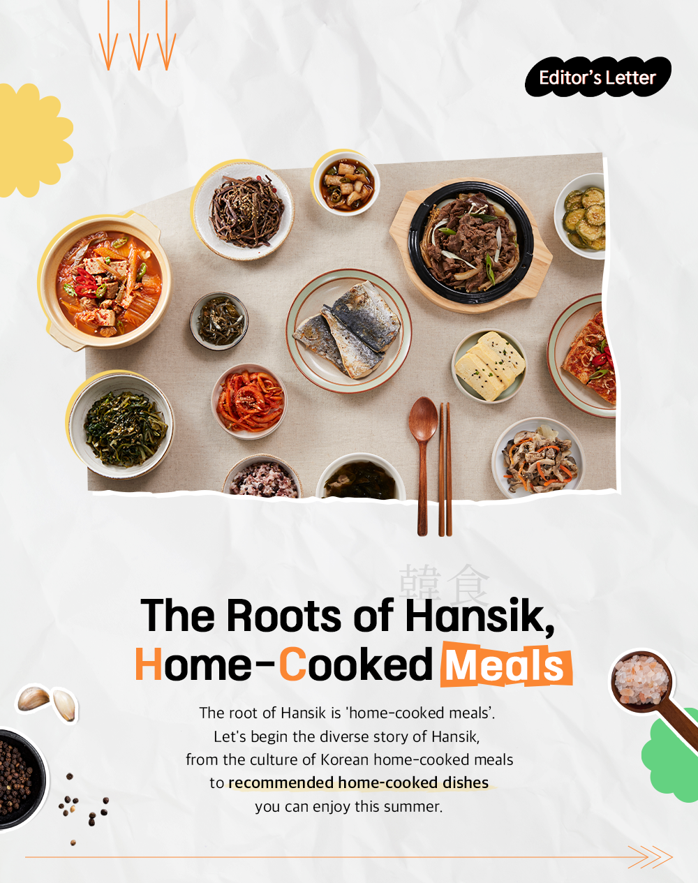 Editor's Letter The Roots of Hansik, Home-Cooked Meals The root of Hansik is 'home-cooked meals'. Let's begin the diverse story of Hansik, from the culture of Korean home-cooked meals to recommended home-cooked dishes you can enjoy this summer.
