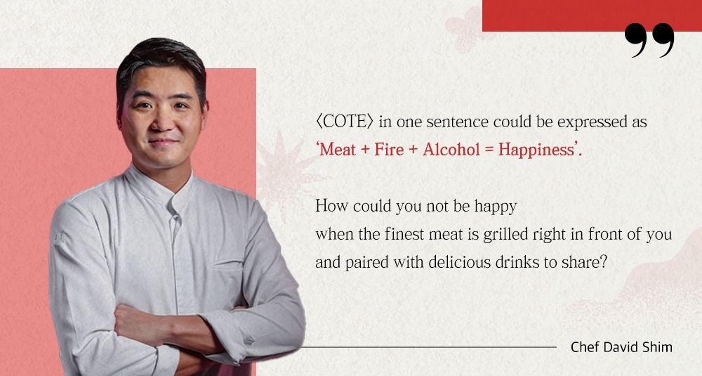(COTE) in one sentence could be expressed as 'Meat + Fire + Alcohol = Happiness'. How could you not be happy when the finest meat is grilled right in front of you and paired with delicious drinks to share? Chef David Shim