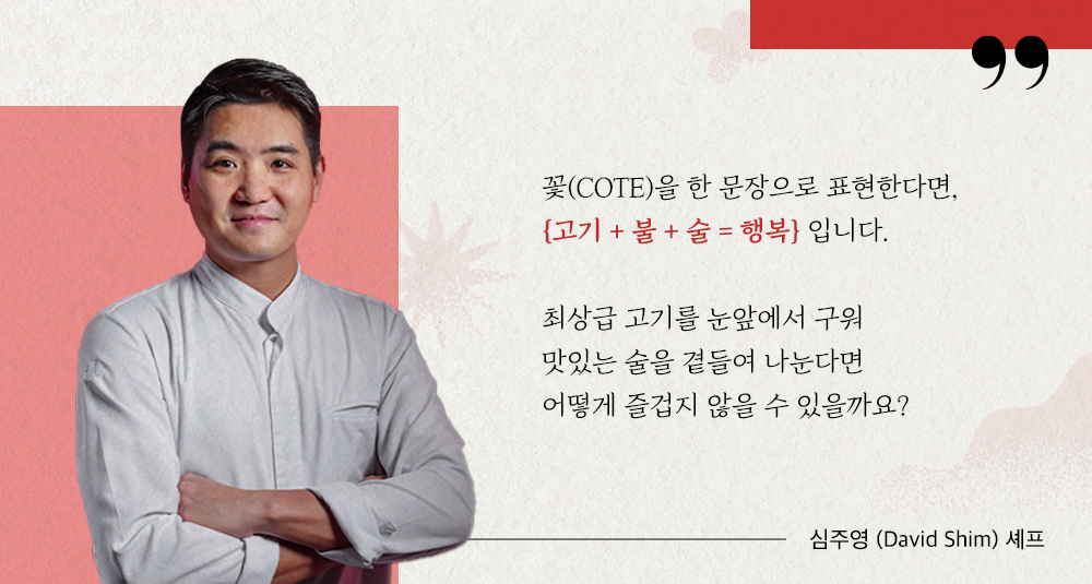 꽃(COTE)을 한 문장으로 표현한다면, ‘고기+불+술=행복' 입니다. 최상급 고기를 눈 앞에서 구워 맛있는 술을 곁들여 나눈다면 어떻게 즐겁지 않을 수 있을까요? 심주영(David Shim) 셰프