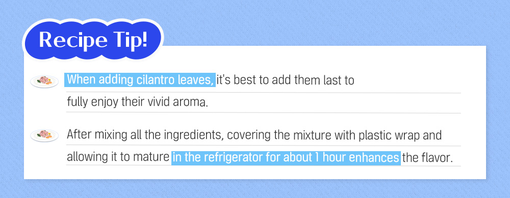 Recipe Tip! When adding cilantro leaves, it's best to add them last to fully enjoy their vivid aroma. After mixing all the ingredients, covering the mixture with plastic wrap and allowing it to mature in the refrigerator for about 1 hour enhances the flavor.