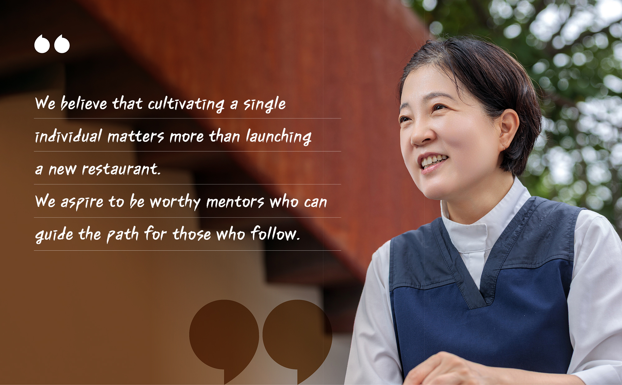 "We believe that cultivating a single individual matters more than launching a new restaurant. We aspire to be worthy mentors who can guide the path for those who follow.”