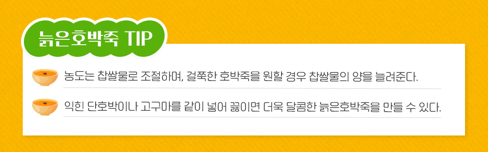 늙은호박죽 Tip 농도는 찹쌀물로 조절하며, 걸쭉한 호박죽을 원할 경우 찹쌀물의 양을 늘려준다. 익힌 단호박이나 고구마를 같이 넣어 끓이면 더욱 달콤한 늙은 호박죽을 만들 수 있다.