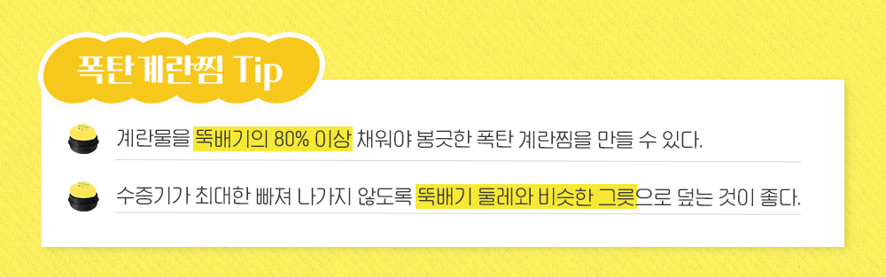 폭탄 게란찜 Tip 계란물을 뚝배기의 80%이상 채워야 봉긋한 폭탄 계란찜을 만들 수 있다. 수증기가 최대한 빠져 나가지 않도록 뚝배기 둘레와 비슷한 그릇으로 덮는 것이 좋다.