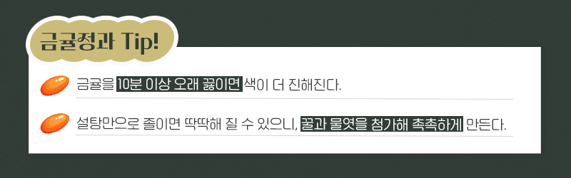 금귤정과Tip! 금귤을 10분 이상 오래 끓이면 색이 더 진해진다. 설탕만으로 졸이면 딱딱해질 수 있으니, 꿀과 물엿을 첨가해 촉촉하게 만든다.