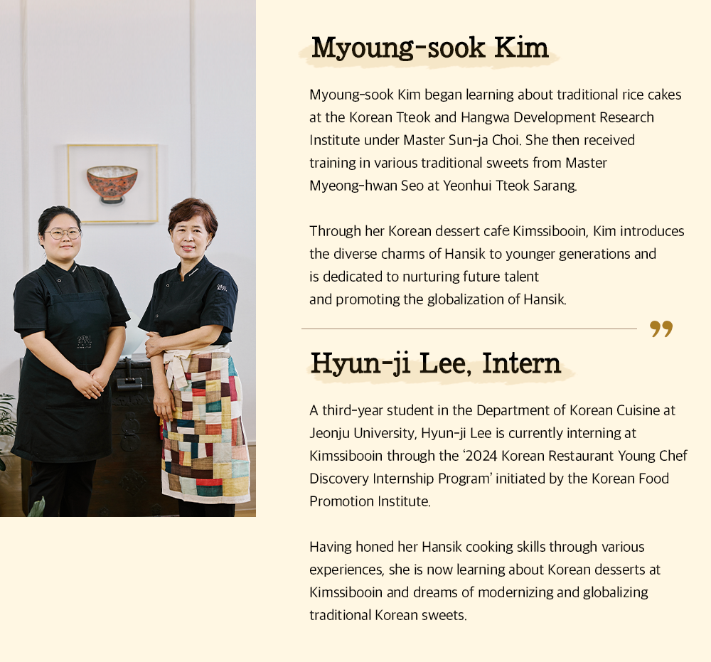 Myoung-sook Kim Myoung-sook Kim began learning about traditional rice cakes at the Korean Tteok and Hangwa Development Research Institute under Master Sun-ja Choi. She then received training in various traditional sweets from Master Myeong-hwan Seo at Yeonhui Tteok Sarang. Through her Korean dessert cafe Kimssibooin, Kim introduces the diverse charms of Hansik to younger generations and is dedicated to nurturing future talent and promoting the globalization of Hansik. Hyun-ji Lee, Intern A third-year student in the Department of Korean Cuisine at Jeonju University, Hyun-ji Lee is currently interning at Kimssibooin through the '2024 Korean Restaurant Young Chef Discovery Internship Program' initiated by the Korean Food Promotion Institute. Having honed her Hansik cooking skills through various experiences, she is now learning about Korean desserts at Kimssibooin and dreams of modernizing and globalizing traditional Korean sweets.