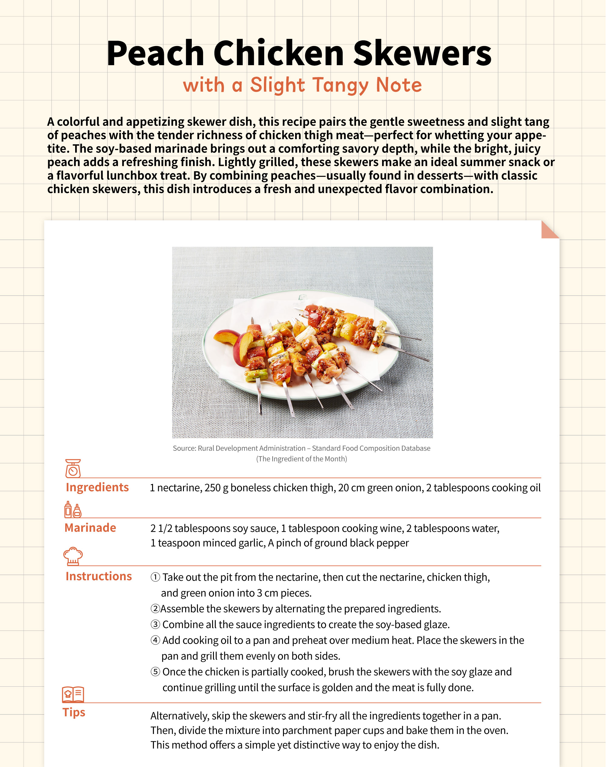 Peach Chicken Skewers with a Slight Tangy NoteA colorful and appetizing skewer dish, this recipe pairs the gentle sweetness and slight tang of peaches with the tender richness of chicken thigh meat—perfect for whetting your appetite. The soy-based marinade brings out a comforting savory depth, while the bright, juicy peach adds a refreshing finish. Lightly grilled, these skewers make an ideal summer snack or a flavorful lunchbox treat. By combining peaches—usually found in desserts—with classic chicken skewers, this dish introduces a fresh and unexpected flavor combination.Ingredients - 1 nectarine  - 250 g boneless chicken thigh - 20 cm green onion  - 2 tablespoons cooking oilMarinade - 2 1/2 tablespoons soy sauce - 1 tablespoon cooking wine  - 2 tablespoons water - 1 teaspoon minced garlic - A pinch of ground black pepperInstructions 1. Take out the pit from the nectarine, then cut the nectarine, chicken thigh, and        green onion into 3 cm pieces.  2. Assemble the skewers by alternating the prepared ingredients. 3. Combine all the sauce ingredients to create the soy-based glaze. 4. Add cooking oil to a pan and preheat over medium heat. Place the skewers in the     pan and grill them evenly on both sides. 5. Once the chicken is partially cooked, brush the skewers with the soy glaze and        continue grilling until the surface is golden and the meat is fully done.Tips Alternatively, skip the skewers and stir-fry all the ingredients together in a pan. Then, divide the mixture into parchment paper cups and bake them in the oven. This method offers a simple yet distinctive way to enjoy the dish.