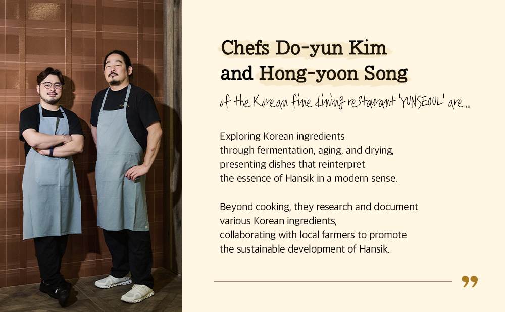 Chefs Do-yun Kim and Hong-yoon Song O-?- -1-ke_ Kiwes -f-ifiAe_ ci_ifyliftka- ItC4-041*- 'yui\15-601--' a.  Exploring Korean ingredients through fermentation, aging, and drying, presenting dishes that reinterpret the essence of Hansik in a modern sense.  Beyond cooking, they research and document various Korean ingredients, collaborating with local farmers to promote the sustainable development of Hansik. 