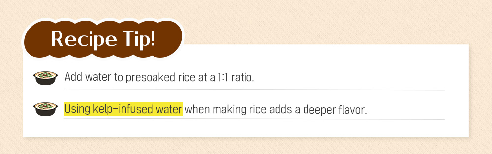Recipe Tip! Add water to presoaked rice at a 1:1 ratio. Using kelp-infused water when making rice adds a deeper flavor.