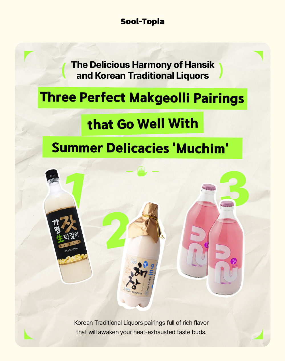 Sool-Topia The Delicious Harmony of Hansik and Korean Traditional Liquors Three Perfect Makgeolli Pairings that Go Well With Summer Delicacies 'Muchim' Korean Traditional Liquors pairings full of rich flavor that will awaken your heat-exhausted taste buds.