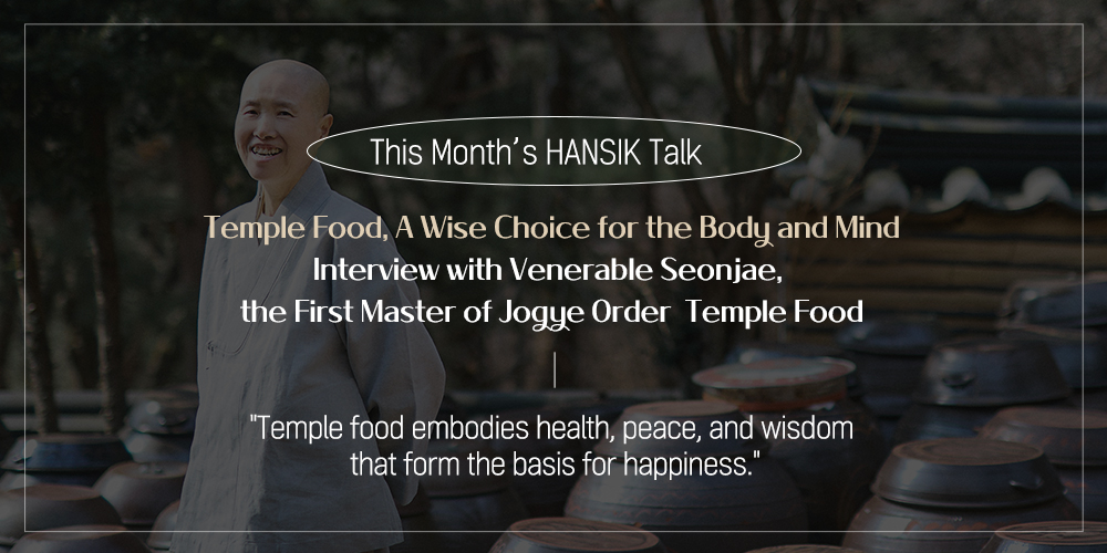 This Month's HANSIK Talk Temple Food, A Wise Choice for the Body and Mind Interview with Venerable Seonjae, the First Master of Jogue Order Temple Food "Temple food embodies health, peace, and wisdom that form the basis for happiness."