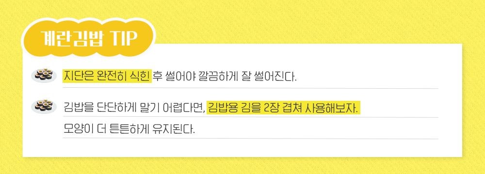 계란김밥 TIP 지단은 완전히 식힌 후 썰어야 깔끔하게 잘 썰어진다. 김밥을 단단하게 말기 어렵다면, 김밥용 김을 2장 겹쳐 사용해보자. 모양이 더 튼튼하게 유지된다.
