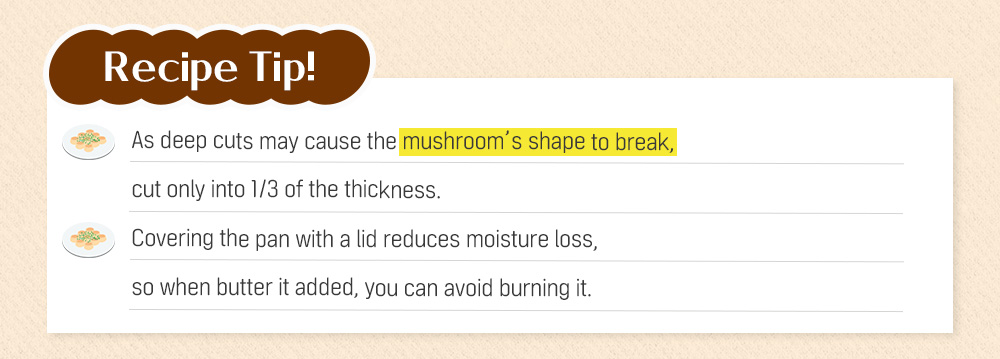 Recipe Tip! As deep cuts may cause the mushroom's shape to break, cut only into 1/3 of the thickness. Covering the pan with a lid reduces moisture loss, so when butter it added, you can avoid burning it.