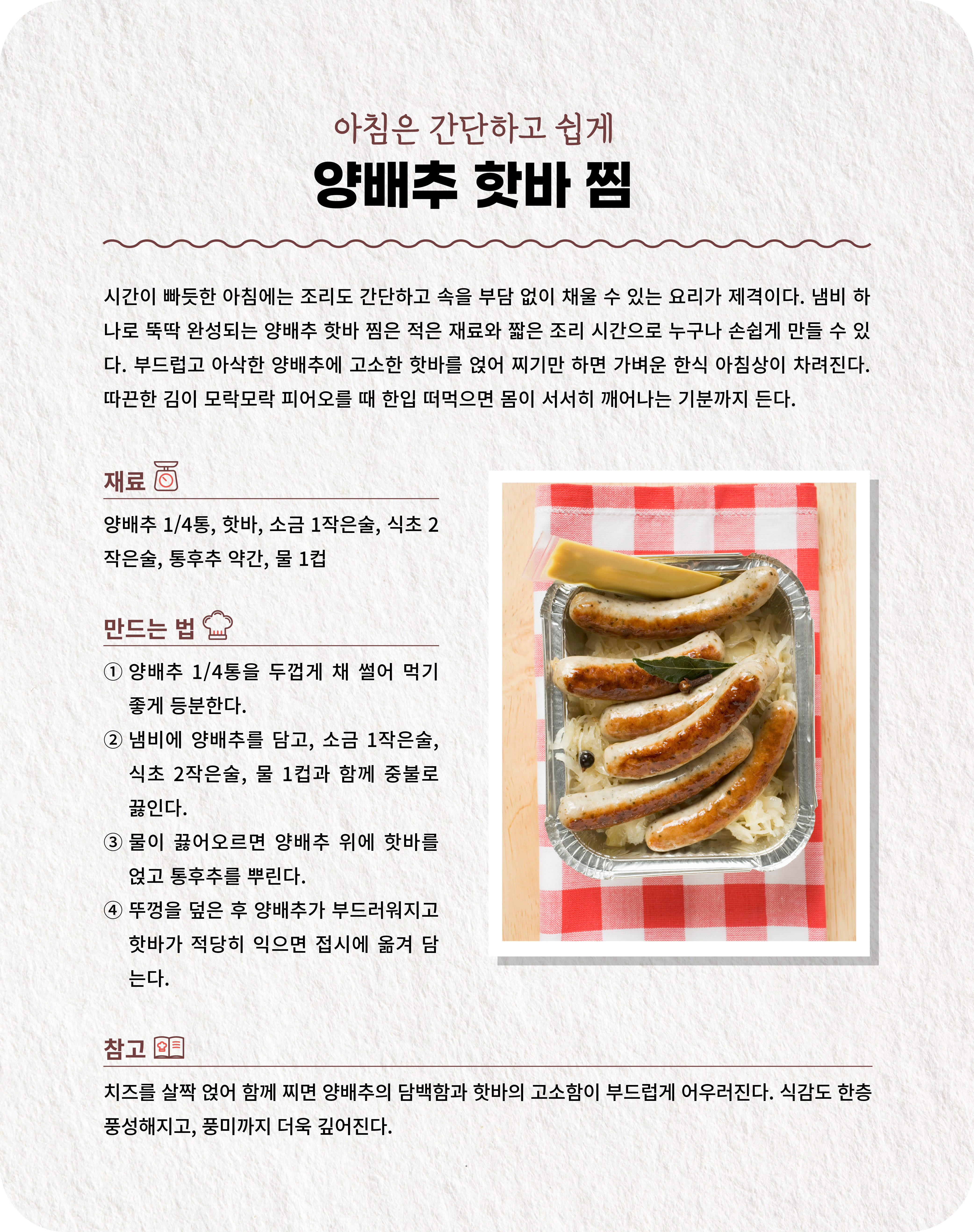 아침은 간단하고 쉽게 양배추 핫바 찜 시간이 빠듯한 아침에는 조리도 간단하고 속을 부담 없이 채울 수 있는 요리가 제격이다. 냄비 하나로 뚝딱 완성되는 양배추 핫바 찜은 적은 재료와 짧은 조리 시간으로 누구나 손쉽게 만들 수 있다. 부드럽고 아삭한 양배추에 고소한 핫바를 얹어 찌기만 하면 가벼운 한식 아침상이 차려진다. 따끈한 김이 모락모락 피어오를 때 한입 떠먹으면 몸이 서서히 깨어나는 기분까지 든다. 재료 양배추 1/4통, 핫바, 소금 1작은술, 식초 2작은술, 통후추 약간, 물 1컵  ① 양배추 1/4통을 두껍게 채 썰어 먹기 좋게 등분한다. ② 냄비에 양배추를 담고, 소금 1작은술, 식초 2작은술, 물 1컵과 함께 중불로 끓인다. ③ 물이 끓어오르면 양배추 위에 핫바를 얹고 통후추를 뿌린다. ④ 뚜껑을 덮은 후 양배추가 부드러워지고 핫바가 적당히 익으면 접시에 옮겨 담는다.  참고 치즈를 살짝 얹어 함께 찌면 양배추의 담백함과 핫바의 고소함이 부드럽게 어우러진다. 식감도 한층 풍성해지고, 풍미까지 더욱 깊어진다.