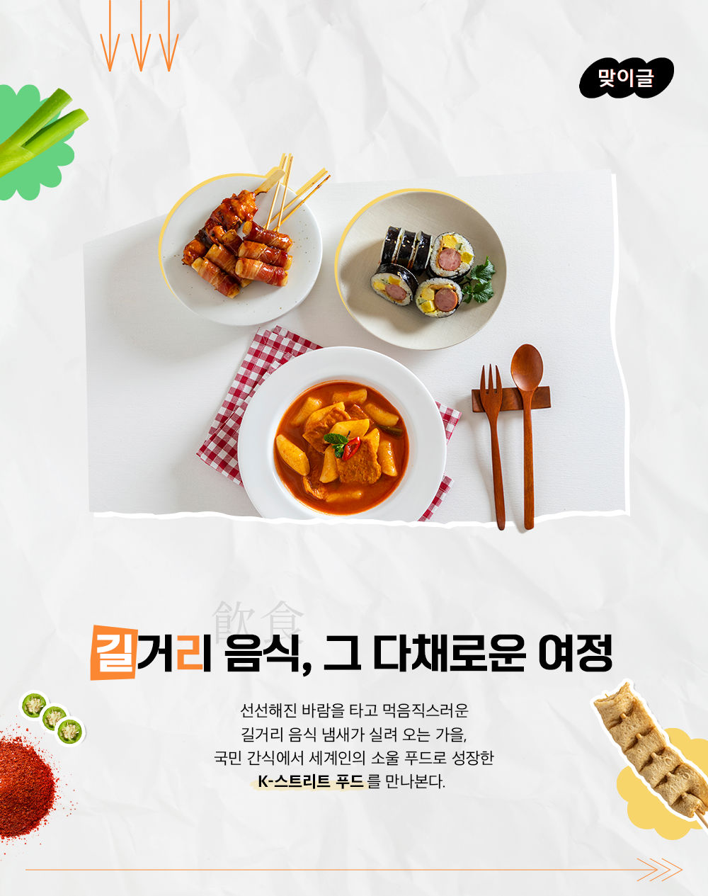 맞이글 길거리 음식, 그 다채로운 여정 선선해진 바람을 타고 먹음직스러운 길거리 음식 냄새가 실려오는 가을, 국민 간식에서 세계인의 소울 푸드로 성장한 K-스트리트 푸드를 만나본다.