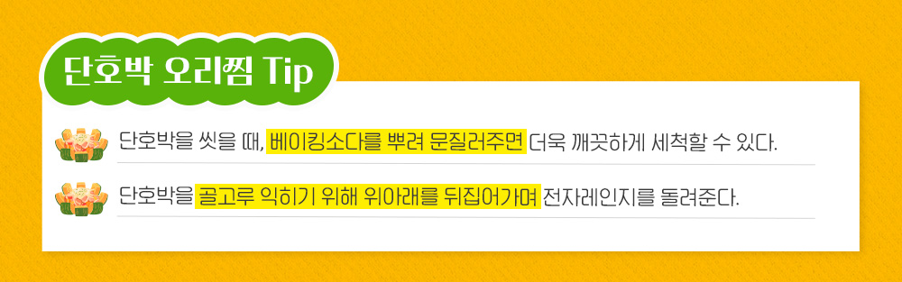 단호박 오리찜 Tip 단호박을 씻을 때, 베이킹소다를 뿌려 문질러주면 더욱 깨끗하게 세척할 수 있다. 단호박을 골고루 익히기 위해 위아래를 뒤집어가며 전자레인지를 돌려준다.