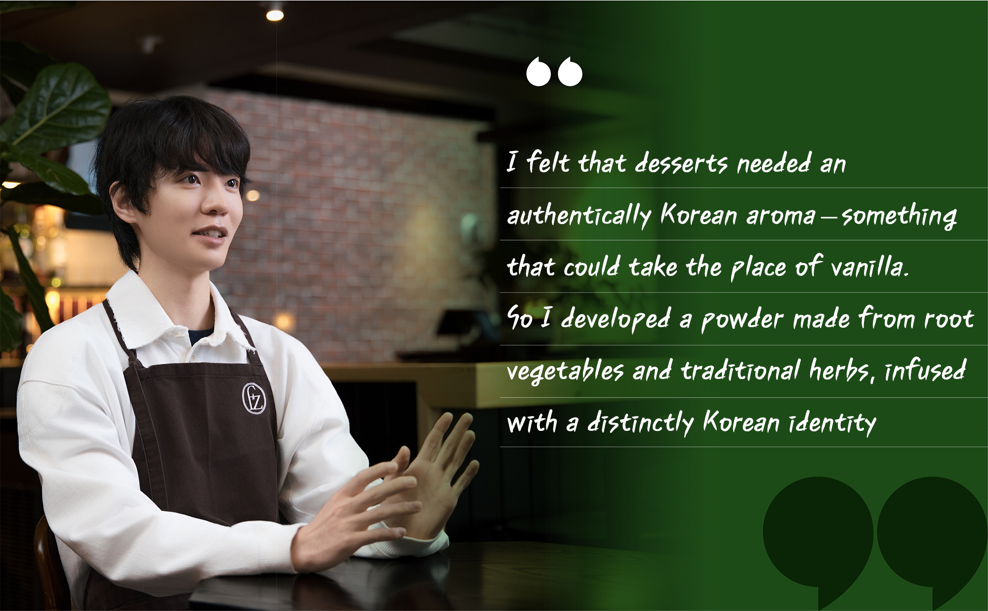 “I felt that desserts needed an authentically Korean aroma—something that could take the place of vanilla. So I developed a powder made from root vegetables and traditional herbs, infused with a distinctly Korean identity.”