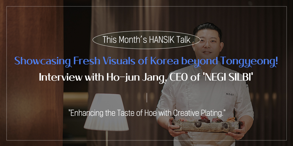 This Month's HANSIK Talk Showcasing Fresh Visuals of Korea beyond Tongyeong! Interview with Ho-jun Jang, CEO of 'NEGI SILBI' "Enhancing the Taste of Hoe with Creative Plating."