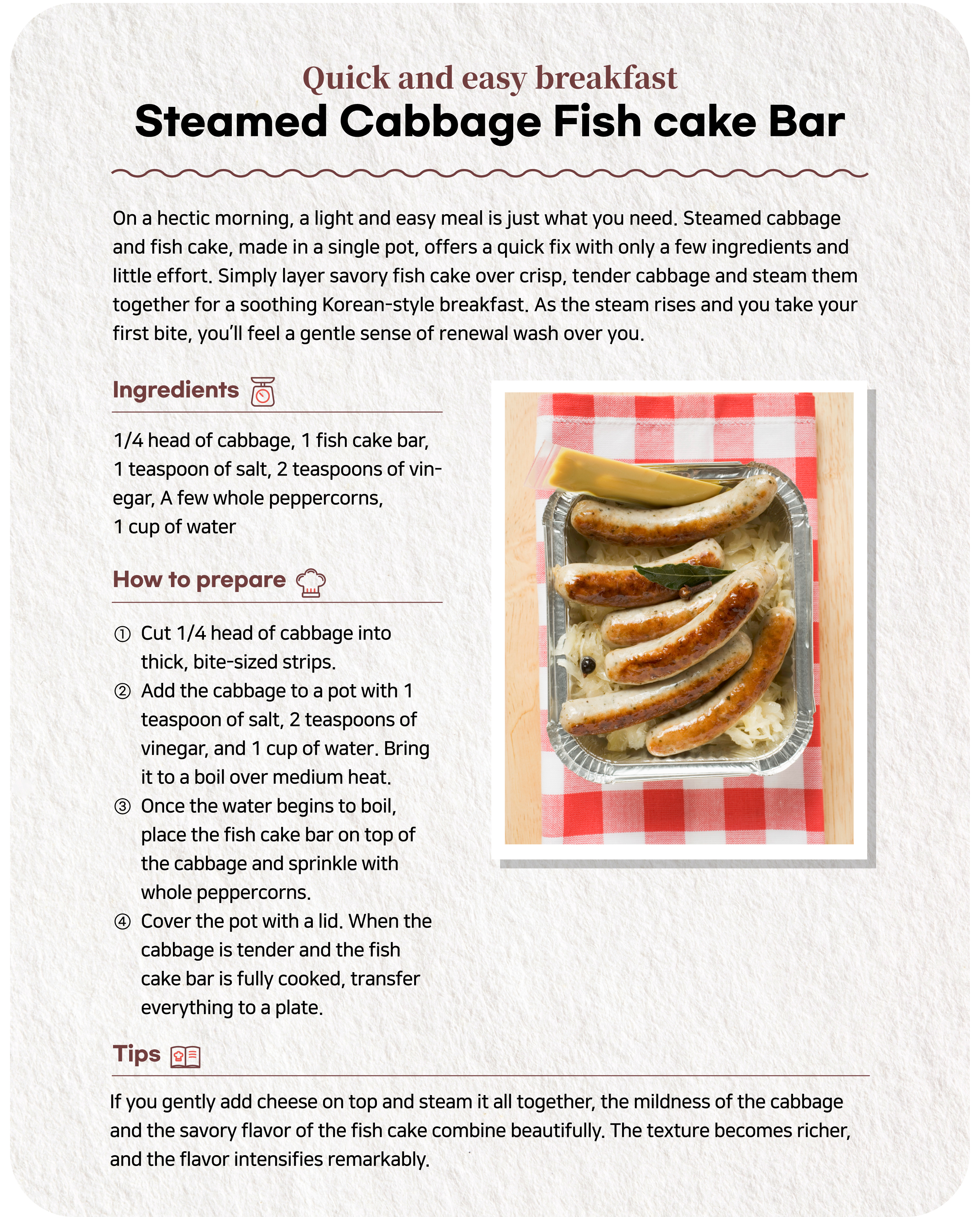 Quick and easy breakfast Steamed Cabbage Fishcake BarFor those who are short on time in the morning, simple yet filling meals are the best. This one-pot Cabbage Fishcake Bar Stew is easy for anyone to make with few ingredients and short cooking time. Just steam soft and crunchy cabbage with a savory fishcake bar for a light Korean breakfast. When you take a bite while the warm steam is rising, it feels like a gentle awakening for your body.Ingredients	 1/4 head of cabbage, 1 fishcake bar, 1 tablespoon of salt, 2 tablespoon of vinegar, a few whole peppercorns, 1 cup of water① Slice 1/4 head of cabbage into thick, bite-sized strips. ② Place the cabbage in a pot with 1 teaspoon salt, 2 teaspoons vinegar, and 1 cup of water. Bring to a boil over medium heat. ③ When the water starts to boil, place the fishcake bar on top of the cabbage and sprinkle with whole peppercorns. ④ Cover with a lid. When the cabbage becomes tender and the fishcake bar is cooked enough, transfer it to a plate.Note Topping with a slice of cheese before steaming smoothly blends the cabbage's mildness with the savory richness of the fishcake bar. This enhances both the texture and the depth of flavor