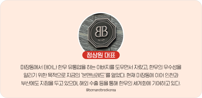 정상원 대표 마장동에서 태어나 한우 유통업을 하는 아버지를 도우면서 자랐고, 한우의 우수성을 알리기 위한 목적으로 지금의 '본앤브레드'를 열었다. 현재 마장동에 이어 인천과 부산에도 지점을 두고 있으며, 해외 수출 등을 통해 한우의 세계화에 기여하고 잇따. @bornandbredkorea