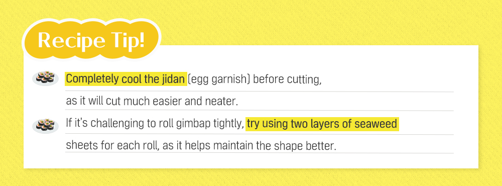 Recipe Tip! Completely cool the jidan (egg garnish) before cutting, as it will cut much easier and neater. If it's challenging to roll gimbap tightly, try using two layers of seaweed sheets for each roll, as it helps maintain the shape better.