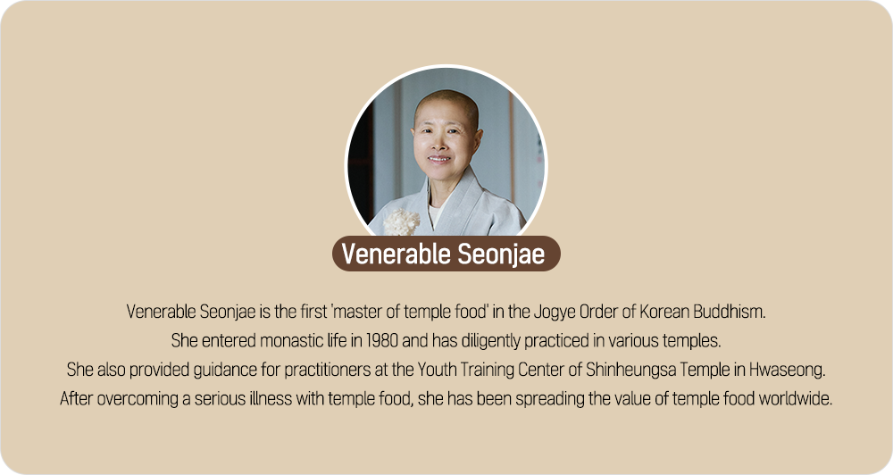Venerable Seonjae Venerable Seonjae is the first 'master of temple food' in the Jogye Order of Korean Buddhism. She entered monastic life in 1980 and has diligently practiced in various temples. She also provided guidance for practitioners at the Youth Training Center of Shinheungsa Temple in Hwaseong. After overcoming a serious illness with temple food, she has been spreading the value of temple food worldwide.