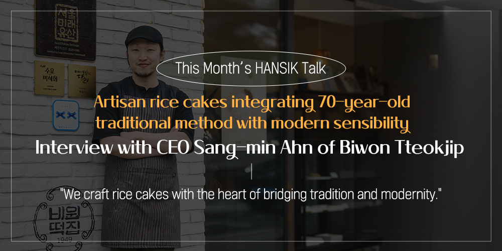 This Month's HANSIK Talk Artisan rice cakes integrating 70-year-old traditional method with modern sensibility Interview with CEO Sang-min Ahn of Biwon Tteokjip "We craft rice cakes with the heart of bridging tradition and modernity."