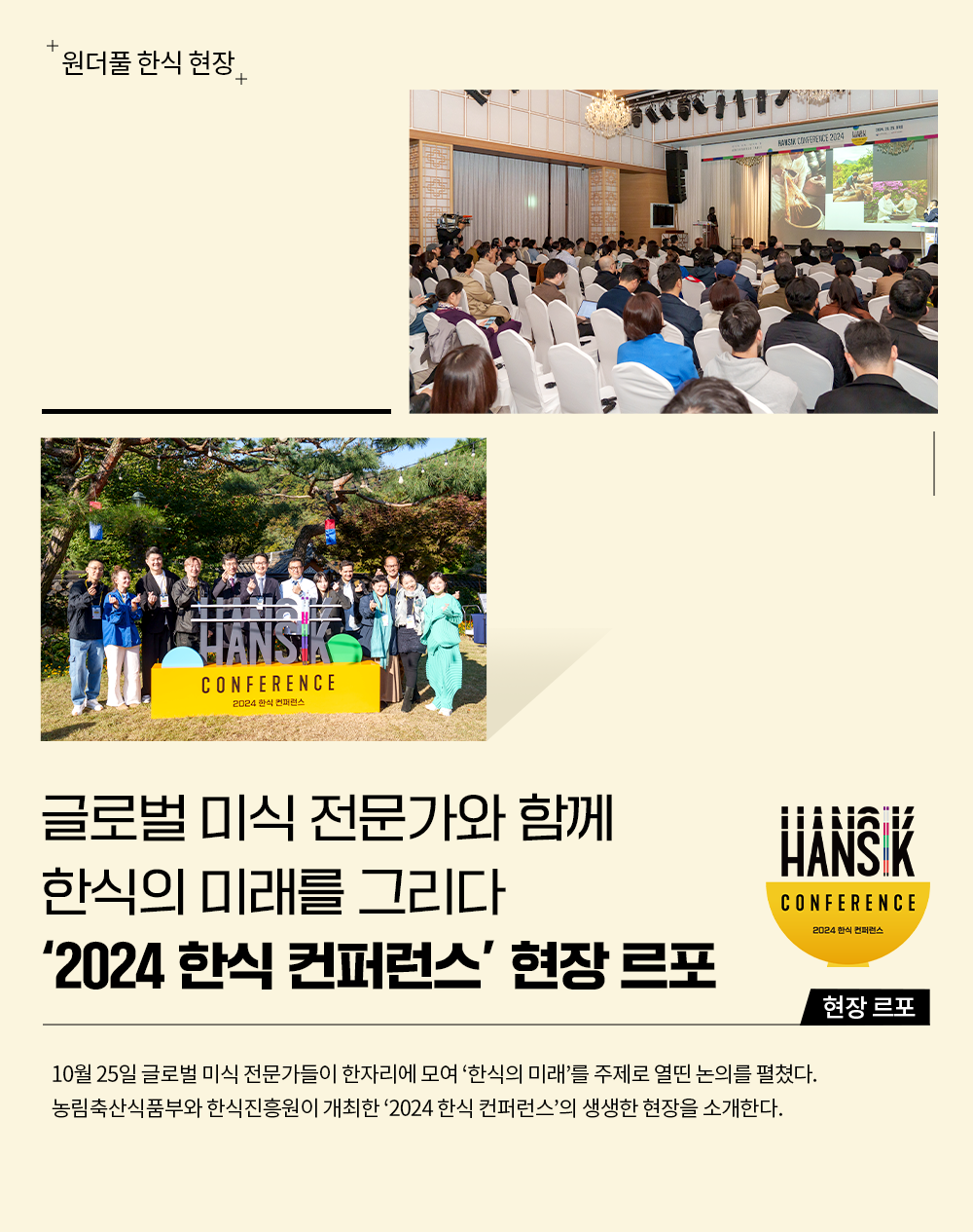 원더풀 한식 현장 글로벌 미식 전문가와 함계 한식의 미래를 그리다 '2024 한식 컨퍼런스' 현장 르포 10월 25일 글로벌 미식 전문가들이 한자리에 모여 '한식의 미래'를 주제로 열띤 논의를 펼쳤다. 농림축산식품부와 한식진흥원이 개최한 '2024 한식 컨퍼런스'의 생생한 현장을 소개한다.