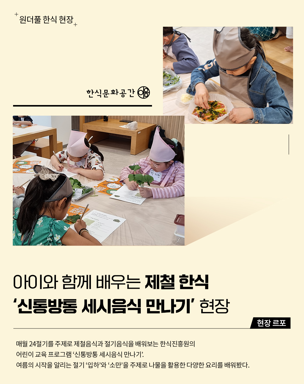 원더풀 한식 현장 아이와 함께 배우는 제철 한식 '신통방통 세시음식 만나기' 현장, 현장르포 매월 24절기를 주제로 제철음식과 절기음식을 배워보는 한식진흥원의 어린이 교육 프로그램 '신통방통 세시음식 만나기', 여름의 시작을 알리는 절기 '입하'와 '소만'을 주제로 나물을 활용한 다양한 요리를 배워봤다.