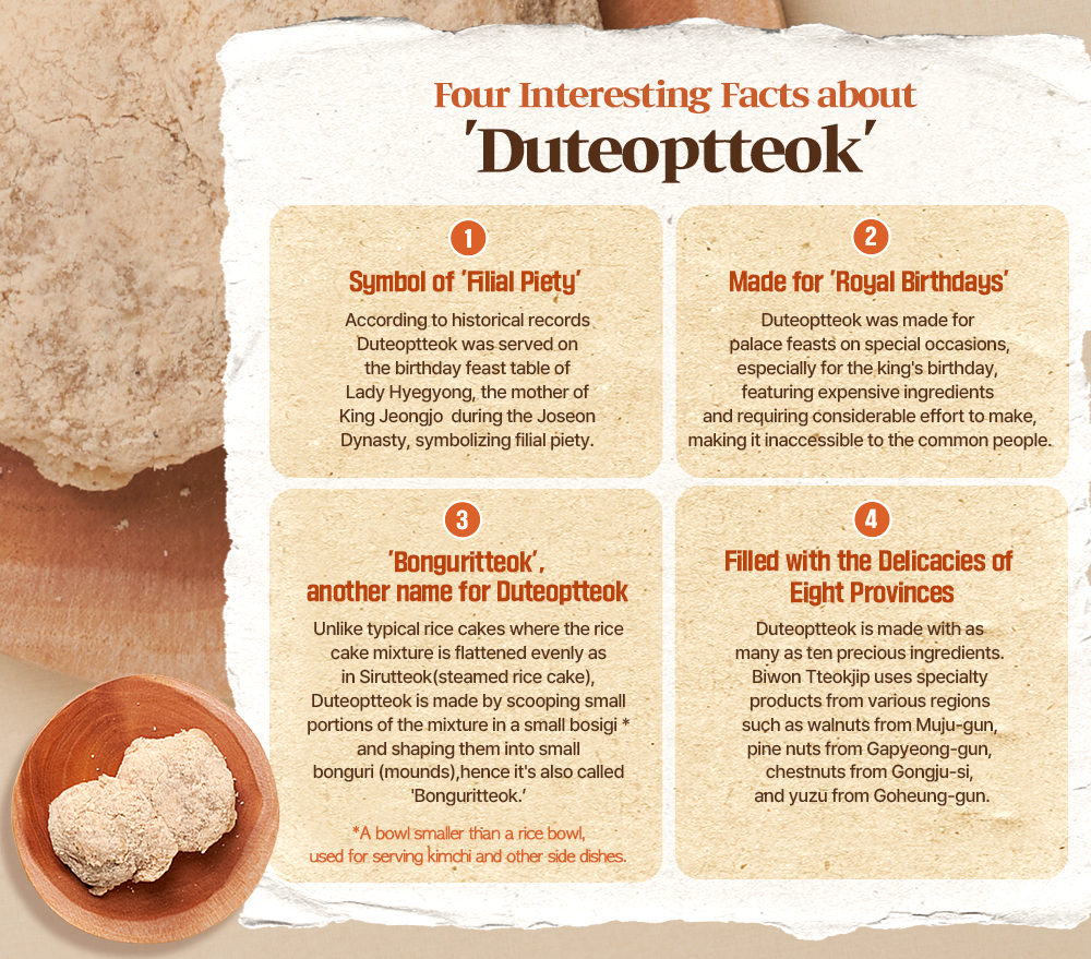 Four Interesting Facts about 'Duteoptteok' 1 Symbol of 'Filial Piety' According to historical records Duteoptteok was served on the birthday feast table of Lady Hyegyong, the mother of King Jeongjo during the Joseon Dynasty, symbolizing filial piety. 2 Made for 'Royal Birthdays' Duteoptteok was made for palace feasts on special occasions, especially for the king's birthday, featuring expensive ingredients and requiring considerable effort to make, making it inaccessible to the common people. 3 'Bonguritteok', another name for Duteoptteok Unlike typical rice cakes where the rice cake mixture is flattened evenly as in Sirutteok (steamed rice cake), Duteoptteok is made by scooping small portions of the mixture in a small bosigi* and shaping them into small bonguri (mounds), hence it's also called 'Bonguritteok. "A bowl smaller than a rice bowl, used for serving kimchi and other side dishes. 4 Filled with the Delicacies of Eight Provinces Duteoptteok is made with as many as ten precious ingredients. Biwon Tteokjip uses specialty products from various regions such as walnuts from Muju-gun, pine nuts from Gapyeong-gun, chestnuts from Gongju-si, and yuzu from Goheung-gun.