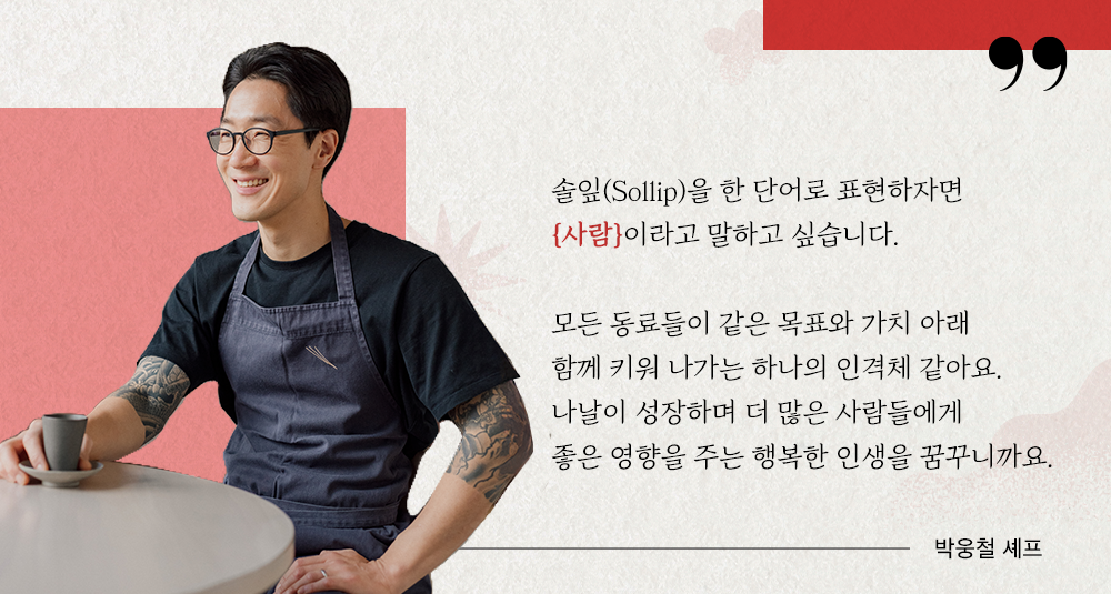 솔잎(solip)을 한 단어로 표현하자면 {사람}이라고 말하고 싶습니다. 모든 동료들이 같은 목표와 가치 아래 함께 키워 나가는 하나의 인격체 같아요. 나날이 성장하며 더 많은 사람들에게 좋은 영향을 주는 행복한 인생을 꿈꾸니까요. 박웅철 셰프