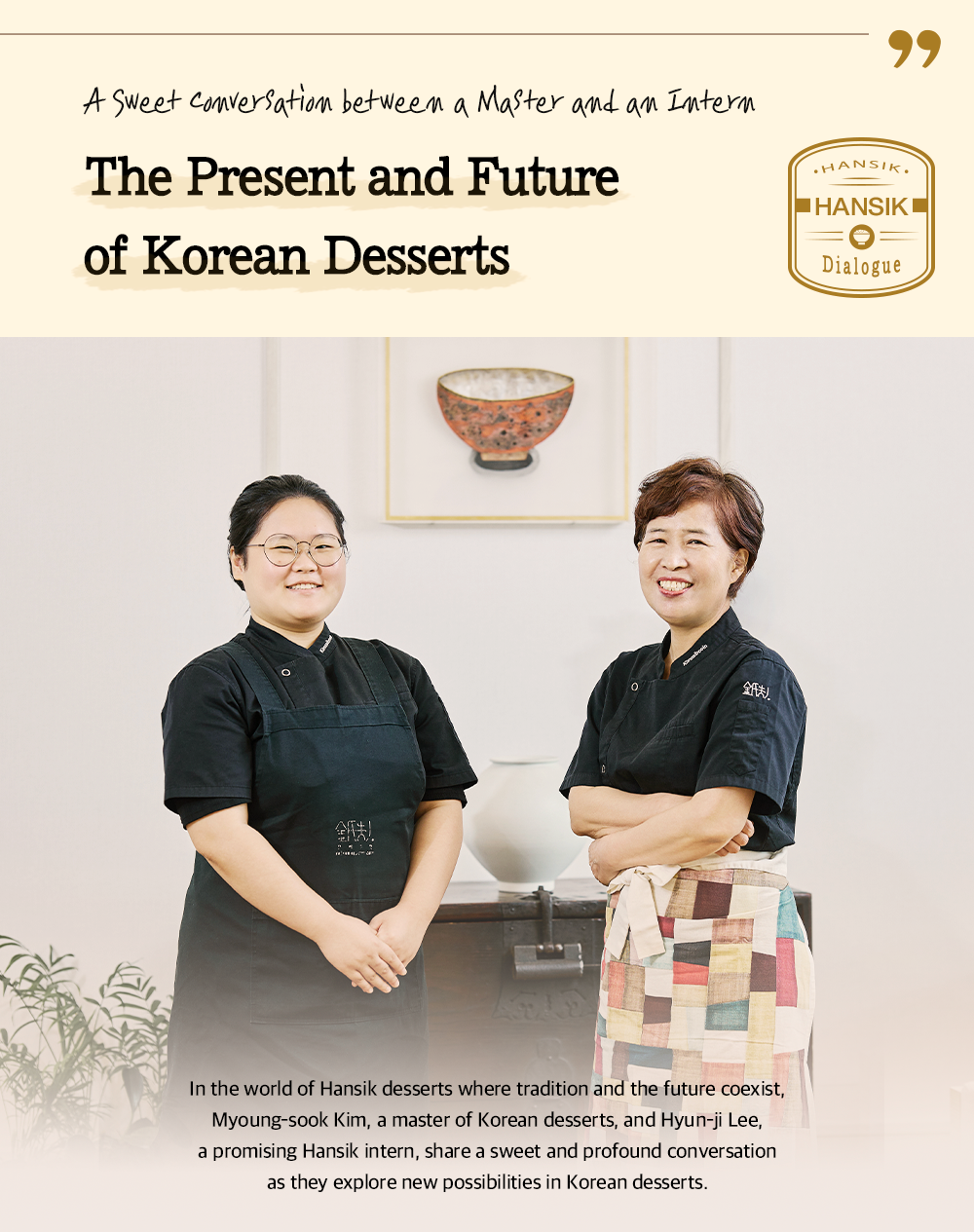 A Sweet Conversation between a Master and an Intern The Present and Future of Korean Desserts HANSIK Dialogue In the world of Hansik desserts where tradition and the future coexist, Myoung-sook Kim, a master of Korean desserts, and Hyun-ji Lee, a promising Hansik intern, share a sweet and profound conversation as they explore new possibilities in Korean desserts.