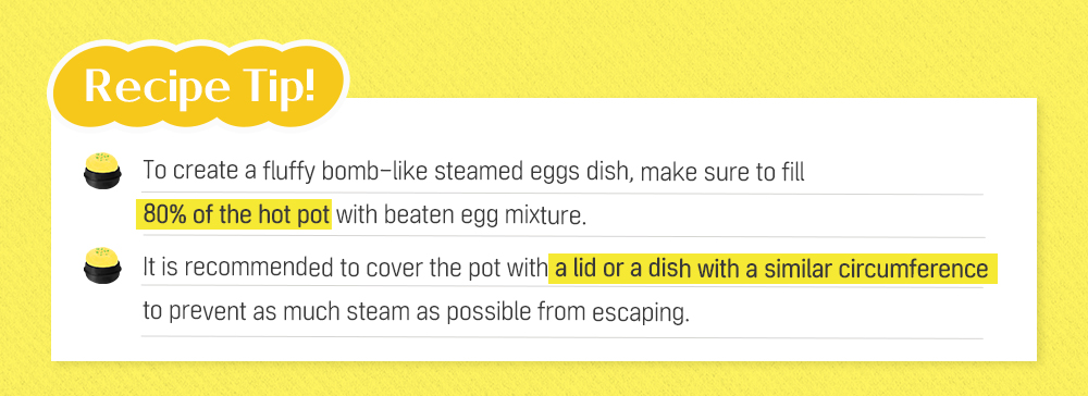 Recipe Tip! To create a fluffy bomb-like steamed eggs dish, make sure to fill 80% of the hot pot with beaten egg mixture. It is recommended to cover the pot with a lid or a dish with a similar circumference to prevent as much steam as possible from escaping.