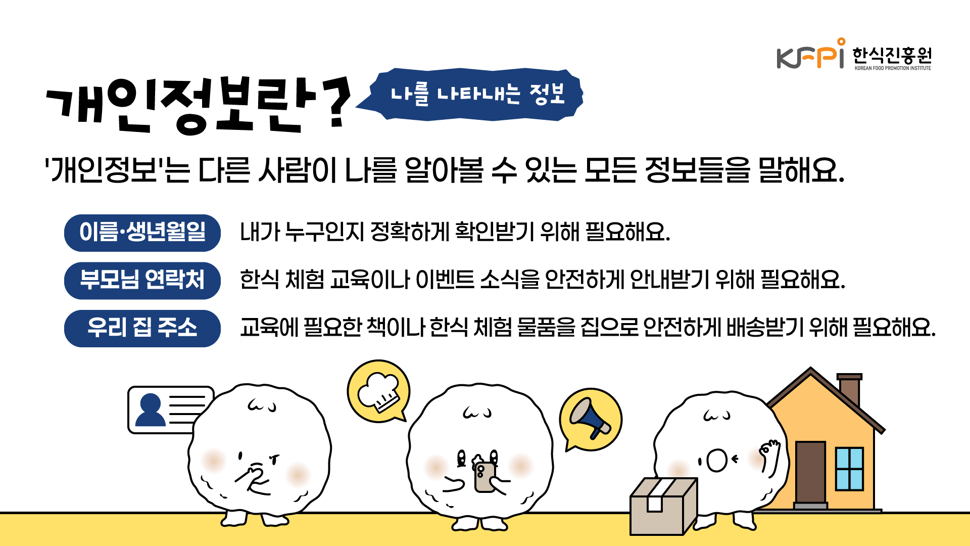 개인정보란 나를 나타내는 정보입니다. 개인정보는 다른 사람이 나를 알아볼 수 있는 모든 정보를 말해요. 이름과 생년월일은 내가 누구인지 정확하게 확인받기 위해 필요해요. 부모님 연락처는 한식 체험 교육이나 이벤트 소식을 안전하게 안내받기 위해 필요해요. 우리 집 주소는 교육에 필요한 책이나 한식 체험 물품을 집으로 안전하게 배송받기 위해 필요해요.