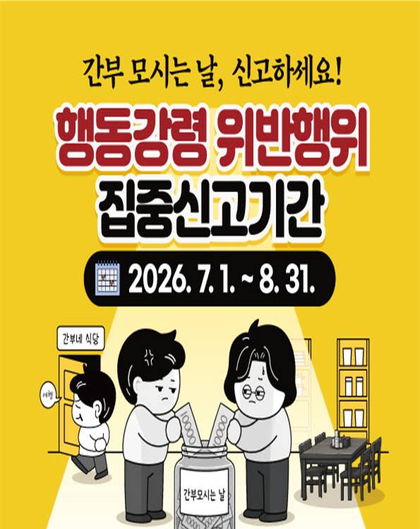 간무모시는날, 신고하세요. 행동강령 위반행위 집중신고기간 2026.7.1~8.31 신고대상 간무모시는날(직원들이'순번'을 정해 '사비'로 간부의 식사를 모시는관행), 간부 모시는 날에 수반되는 행동강령 위반행위(ex. 차량제공.운전강요 등) 그외 계약업체. 부하직원에게 직무권한을 행사한 부당행위, 사적노무 요구 등에 대한 집중신고도 동시 운영 신고방법 청렴포털,우편,방문, 신고상담 1398(부패신고 상담전화), 110(정부대표 민원전화)