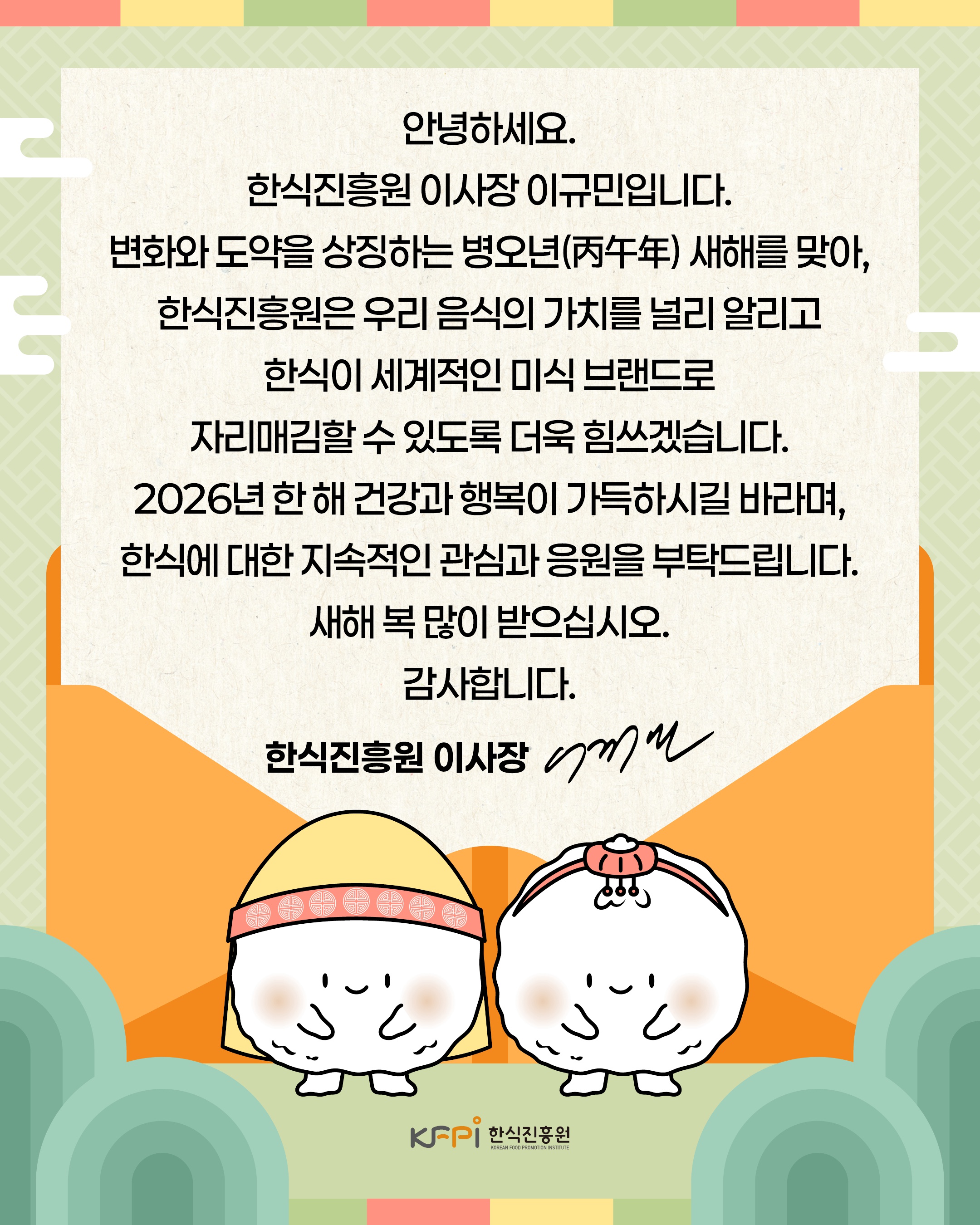 안녕하세요. 한식진흥원 이사장 이규민입니다. 변화와 도약을 상징하는 병오년 새해를 맞아, 한식진흥원은 우리 음식의 가치를 널리 알리고 한식이 세계적인 미식 브랜드로 자리매김할 수 있도록 더욱 힘쓰겠습니다. 2026년 한 해 건강과 행복이 가득하시길 바라며, 한식에 대한 지속적인 관심과 응원을 부탁드립니다. 새해 복 많이 받으십시오. 감사합니다.