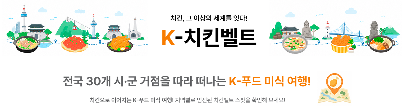 치킨, 그 이상의 세계를 잇다! K-치킨벨트 전국 30개 시·군 거점을 따라 떠나는 K-푸드 미식 여행! 치킨으로 이어지는 K-푸드 미식 여행! 지역별로 엄선된 치킨벨트 스팟을 확인해 보세요!